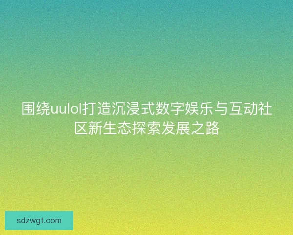 围绕uulol打造沉浸式数字娱乐与互动社区新生态探索发展之路